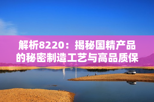 解析8220：揭秘国精产品的秘密制造工艺与高品质保障