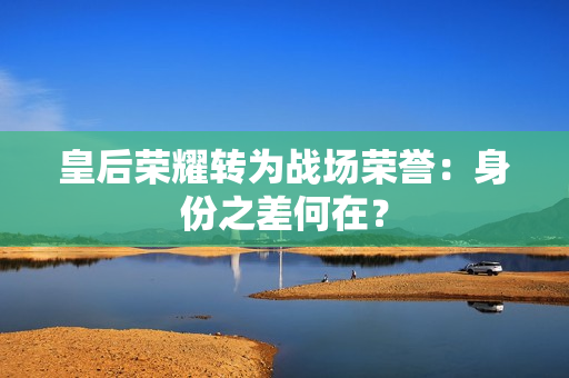 皇后荣耀转为战场荣誉：身份之差何在？