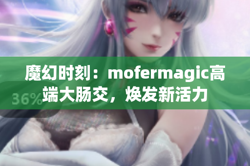 魔幻时刻：mofermagic高端大肠交，焕发新活力