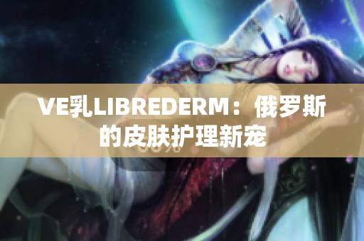 VE乳LIBREDERM：俄罗斯的皮肤护理新宠