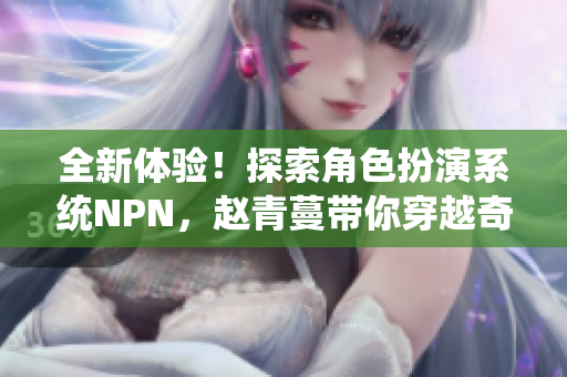 全新体验！探索角色扮演系统NPN，赵青蔓带你穿越奇幻世界