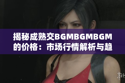 揭秘成熟交BGMBGMBGM的价格：市场行情解析与趋势分析