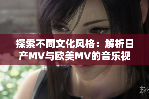 探索不同文化风格：解析日产MV与欧美MV的音乐视觉差异