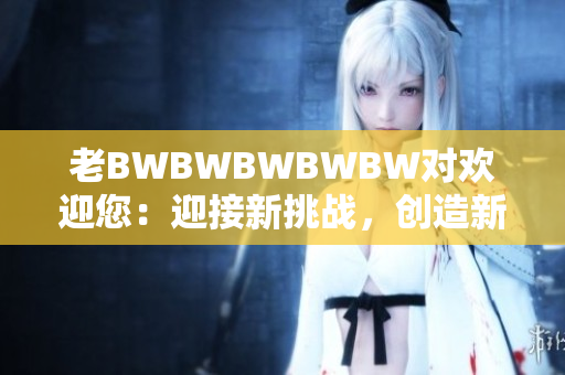 老BWBWBWBWBW对欢迎您：迎接新挑战，创造新成就