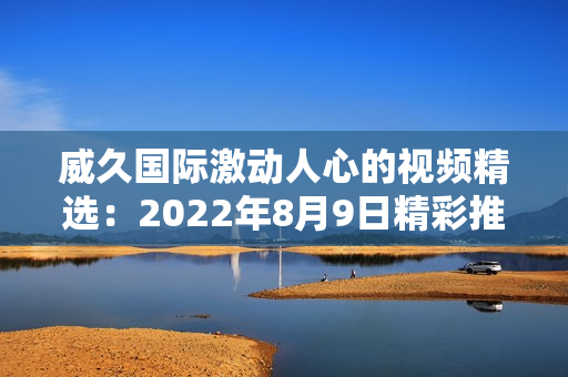 威久国际激动人心的视频精选：2022年8月9日精彩推荐