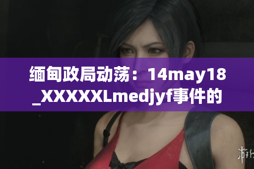 缅甸政局动荡：14may18_XXXXXLmedjyf事件的影响与未来展望