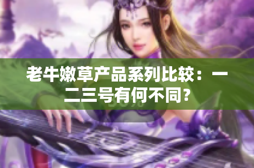 老牛嫩草产品系列比较：一二三号有何不同？