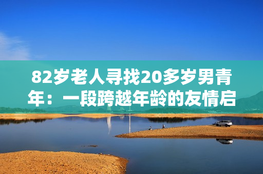 82岁老人寻找20多岁男青年：一段跨越年龄的友情启示