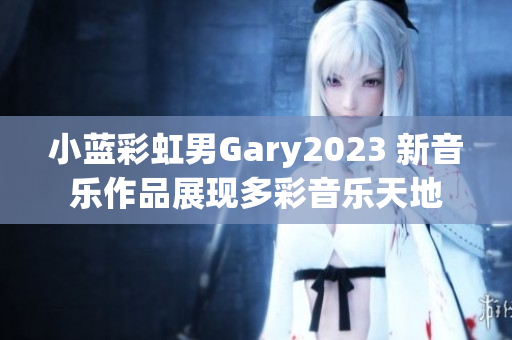 小蓝彩虹男Gary2023 新音乐作品展现多彩音乐天地