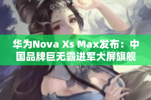 华为Nova Xs Max发布：中国品牌巨无霸进军大屏旗舰市场