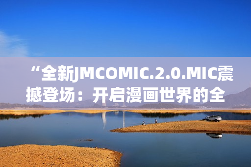 “全新JMCOMIC.2.0.MIC震撼登场：开启漫画世界的全新篇章！”