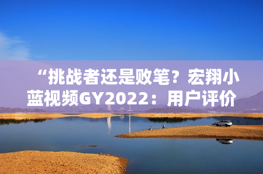 “挑战者还是败笔？宏翔小蓝视频GY2022：用户评价揭秘”