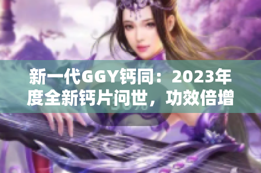 新一代GGY钙同：2023年度全新钙片问世，功效倍增！