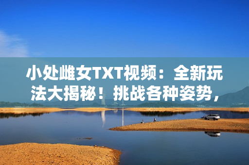 小处雌女TXT视频：全新玩法大揭秘！挑战各种姿势，尽享激情体验！