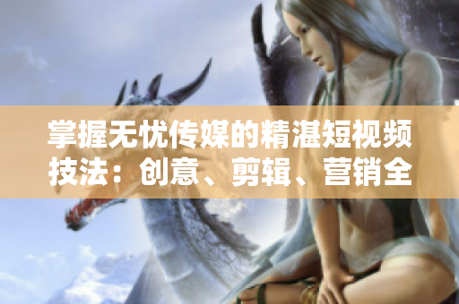 掌握无忧传媒的精湛短视频技法：创意、剪辑、营销全解析！