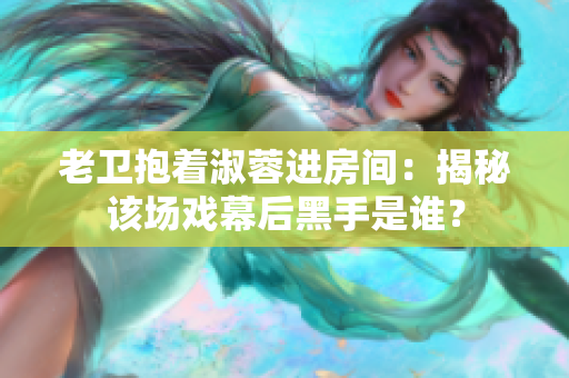 老卫抱着淑蓉进房间：揭秘该场戏幕后黑手是谁？