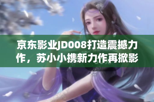 京东影业JD008打造震撼力作，苏小小携新力作再掀影坛风云