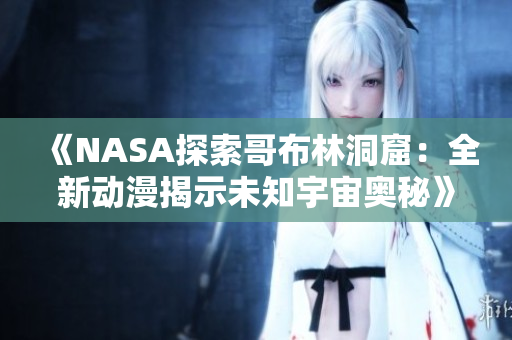 《NASA探索哥布林洞窟：全新动漫揭示未知宇宙奥秘》