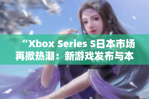 “Xbox Series S日本市场再掀热潮：新游戏发布与本土玩家热情”