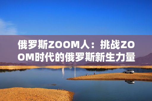 俄罗斯ZOOM人：挑战ZOOM时代的俄罗斯新生力量