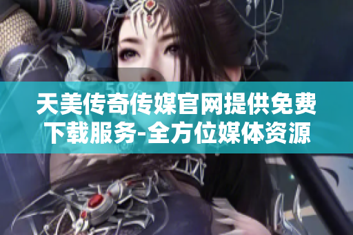 天美传奇传媒官网提供免费下载服务-全方位媒体资源分享