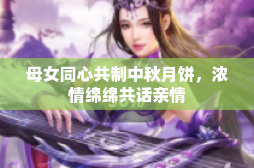 母女同心共制中秋月饼，浓情绵绵共话亲情