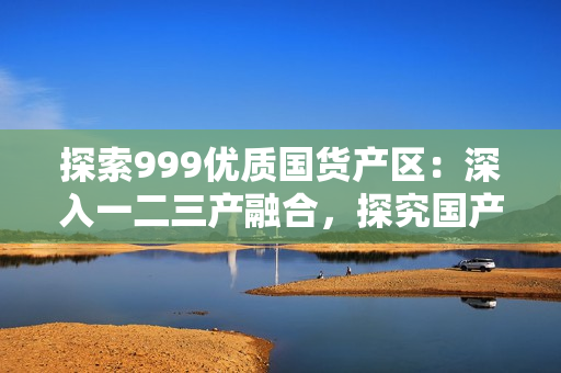 探索999优质国货产区：深入一二三产融合，探究国产商品的新模式