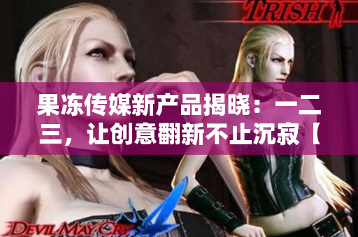 果冻传媒新产品揭晓：一二三，让创意翻新不止沉寂【35】