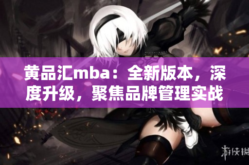 黄品汇mba：全新版本，深度升级，聚焦品牌管理实战！