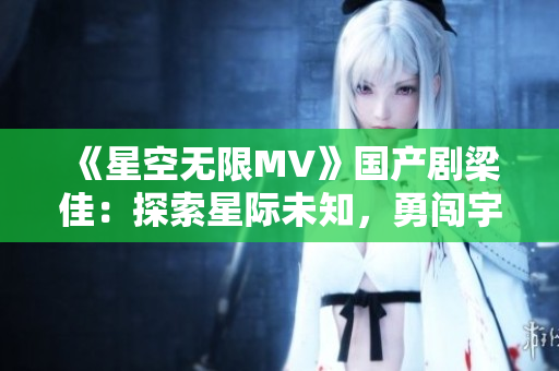 《星空无限MV》国产剧梁佳：探索星际未知，勇闯宇宙奇遇