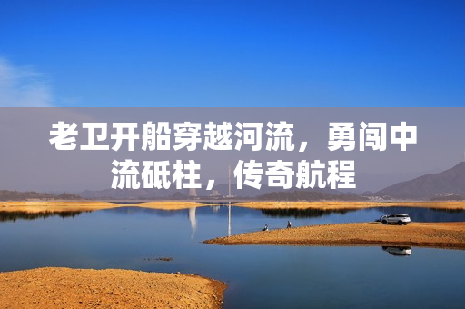 老卫开船穿越河流，勇闯中流砥柱，传奇航程