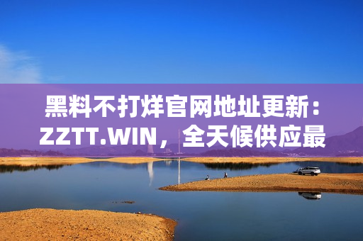 黑料不打烊官网地址更新：ZZTT.WIN，全天候供应最新黑料！