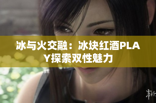 冰与火交融：冰块红酒PLAY探索双性魅力