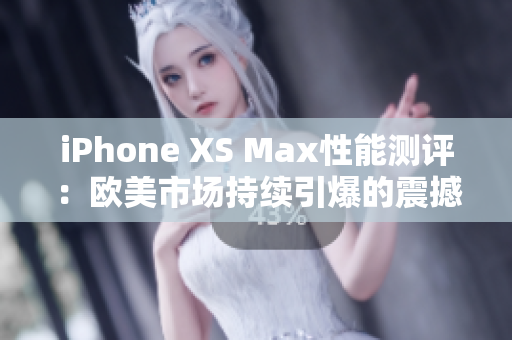 iPhone XS Max性能测评：欧美市场持续引爆的震撼表现