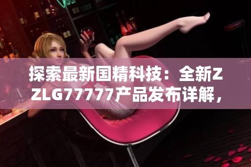 探索最新国精科技：全新ZZLG77777产品发布详解，引领行业未来发展趋势