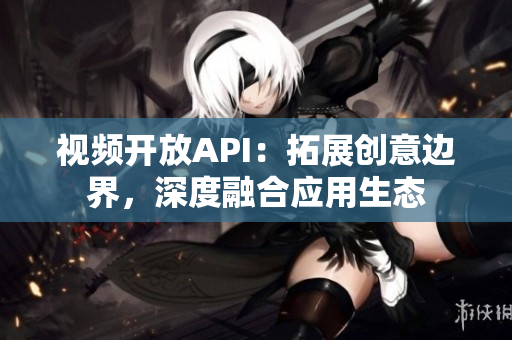 视频开放API：拓展创意边界，深度融合应用生态