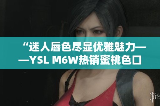 “迷人唇色尽显优雅魅力——YSL M6W热销蜜桃色口红带来的完美色彩”