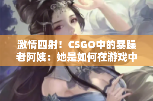 激情四射！CSGO中的暴躁老阿姨：她是如何在游戏中掀起风暴的？