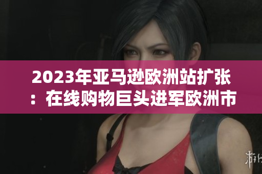 2023年亚马逊欧洲站扩张：在线购物巨头进军欧洲市场