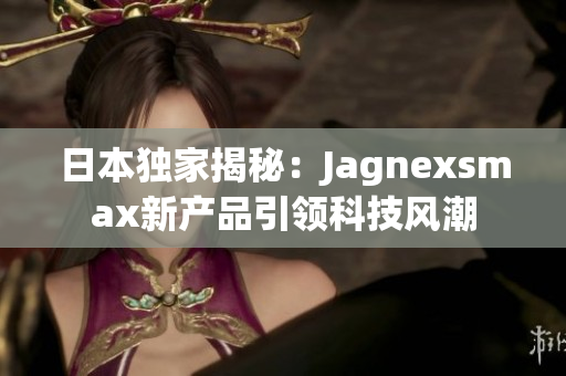 日本独家揭秘：Jagnexsmax新产品引领科技风潮