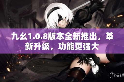 九幺1.0.8版本全新推出，革新升级，功能更强大