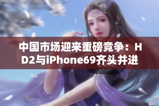 中国市场迎来重磅竞争：HD2与iPhone69齐头并进