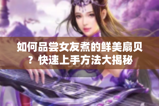 如何品尝女友煮的鲜美扇贝？快速上手方法大揭秘