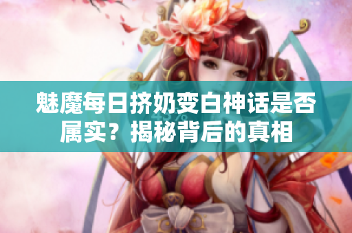 魅魔每日挤奶变白神话是否属实？揭秘背后的真相