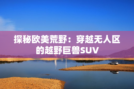 探秘欧美荒野：穿越无人区的越野巨兽SUV