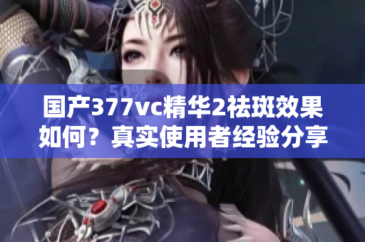 国产377vc精华2祛斑效果如何？真实使用者经验分享