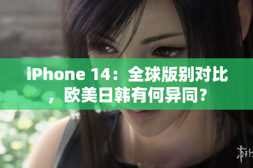 iPhone 14：全球版别对比，欧美日韩有何异同？