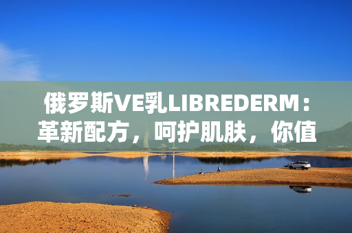 俄罗斯VE乳LIBREDERM：革新配方，呵护肌肤，你值得拥有的护肤品