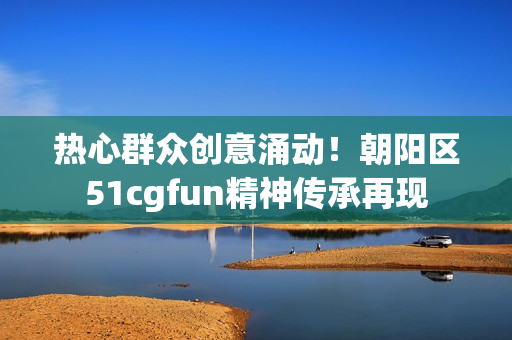 热心群众创意涌动！朝阳区51cgfun精神传承再现