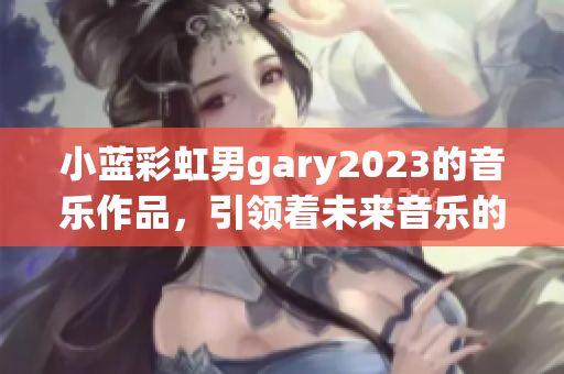 小蓝彩虹男gary2023的音乐作品，引领着未来音乐的潮流